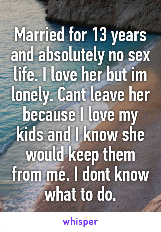 Married for 13 years and absolutely no sex life. I love her but im lonely. Cant leave her because I love my kids and I know she would keep them from me. I dont know what to do.