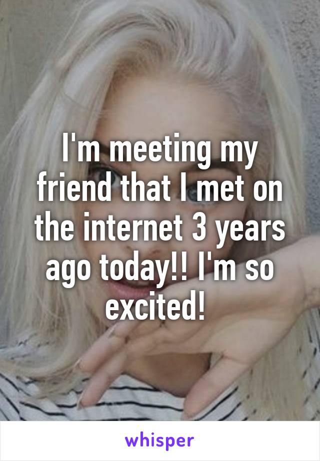 I'm meeting my friend that I met on the internet 3 years ago today!! I'm so excited! 