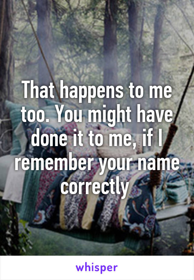 That happens to me too. You might have done it to me, if I remember your name correctly 