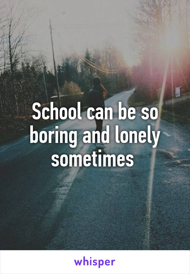 School can be so boring and lonely sometimes 