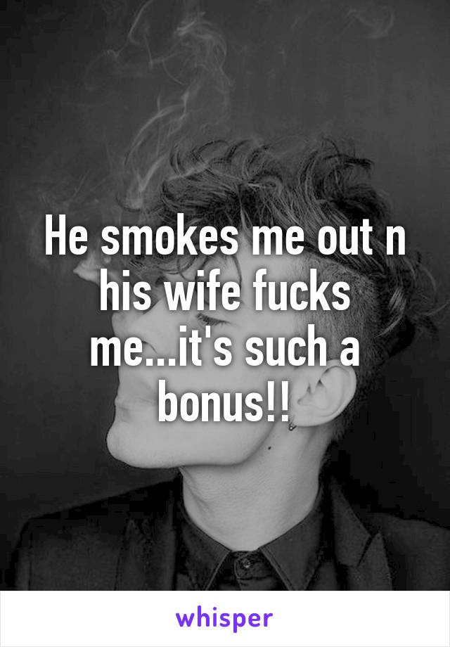 He smokes me out n his wife fucks me...it's such a bonus!!