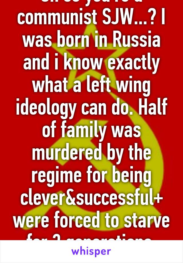 Oh so you're a communist SJW...? I was born in Russia and i know exactly what a left wing ideology can do. Half of family was murdered by the regime for being clever&successful+ were forced to starve for 3 generations. Bitch please!