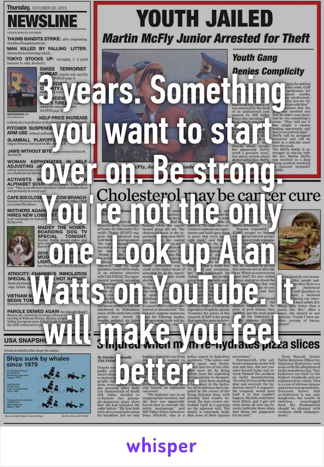 3 years. Something you want to start over on. Be strong. You're not the only one. Look up Alan Watts on YouTube. It will make you feel better. 