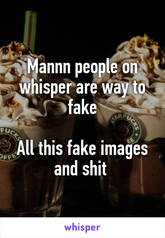 Mannn people on whisper are way to fake

All this fake images and shit 