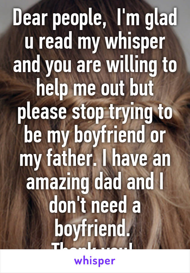 Dear people,  I'm glad u read my whisper and you are willing to help me out but please stop trying to be my boyfriend or my father. I have an amazing dad and I don't need a boyfriend. 
Thank you! 