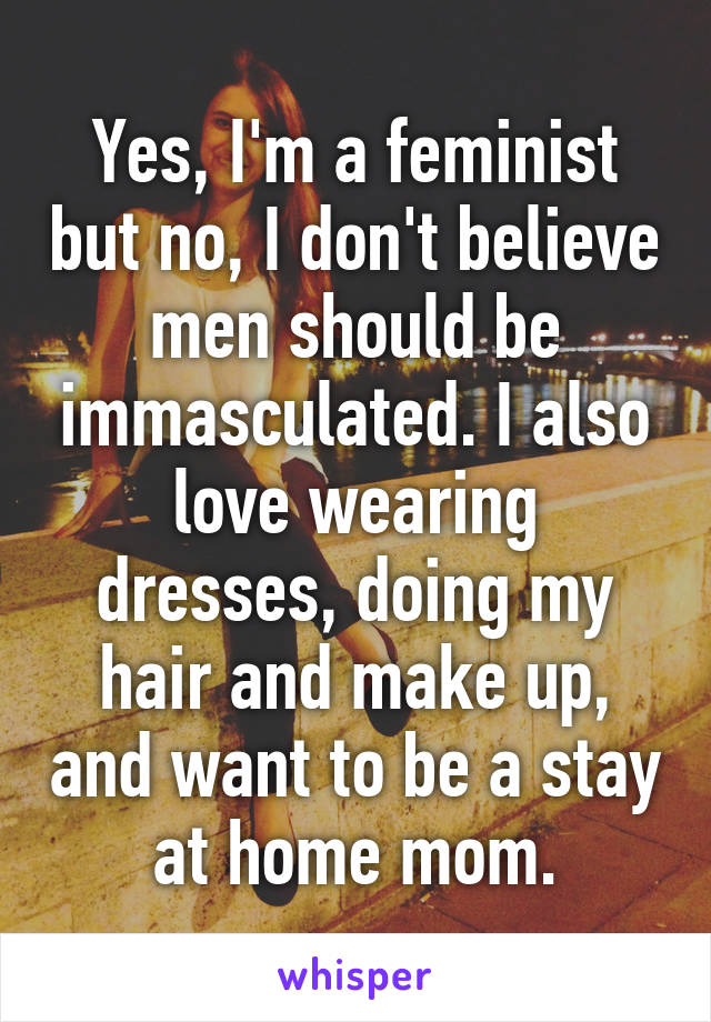 Yes, I'm a feminist but no, I don't believe men should be immasculated. I also love wearing dresses, doing my hair and make up, and want to be a stay at home mom.