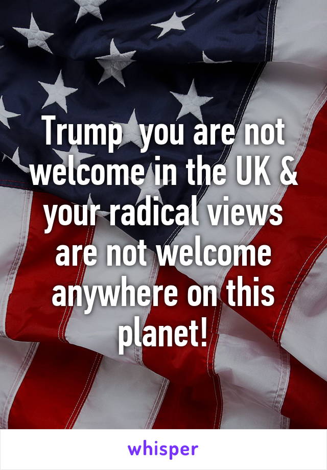 Trump  you are not welcome in the UK & your radical views are not welcome anywhere on this planet!