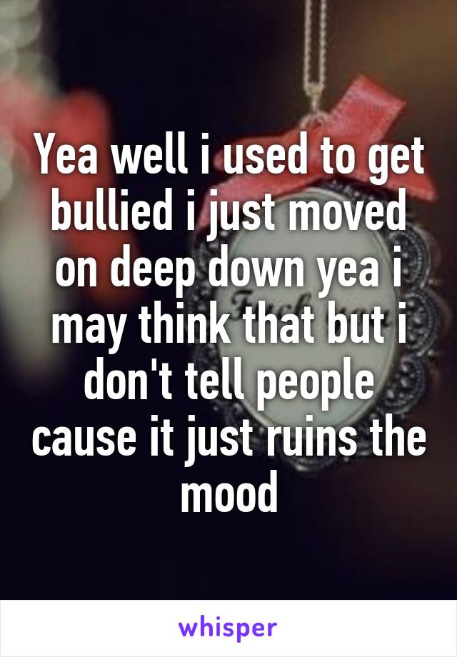 Yea well i used to get bullied i just moved on deep down yea i may think that but i don't tell people cause it just ruins the mood