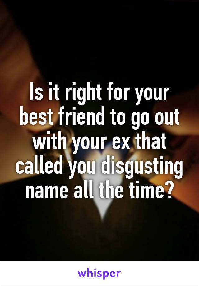 Is it right for your best friend to go out with your ex that called you disgusting name all the time?