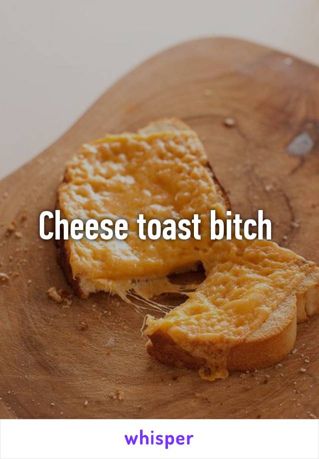 Cheese toast bitch 