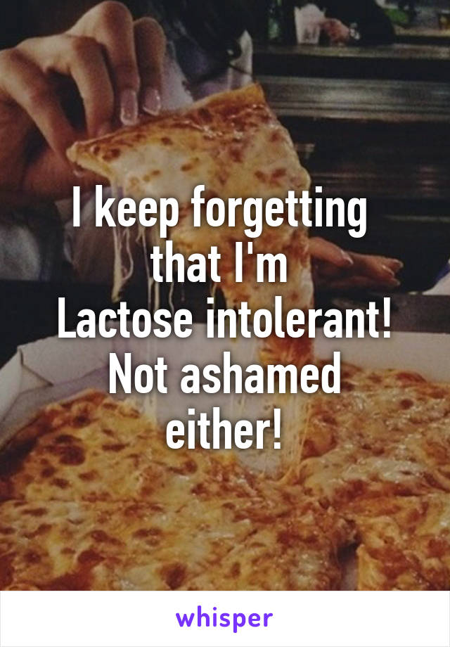 I keep forgetting 
that I'm 
Lactose intolerant!
Not ashamed
either!