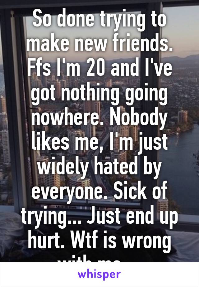 So done trying to make new friends. Ffs I'm 20 and I've got nothing going nowhere. Nobody likes me, I'm just widely hated by everyone. Sick of trying... Just end up hurt. Wtf is wrong with me....