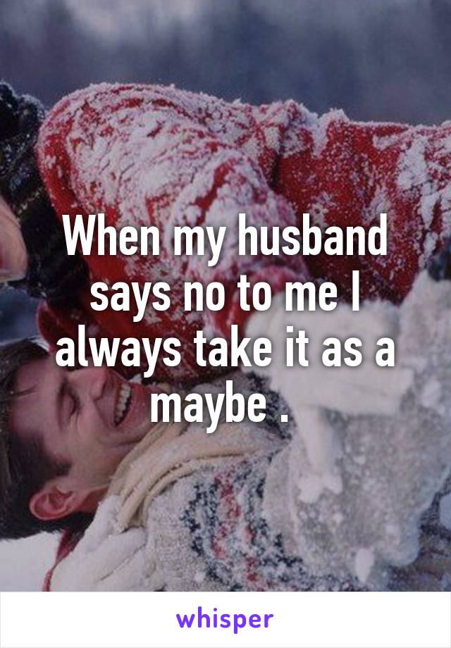 When my husband says no to me I always take it as a maybe . 