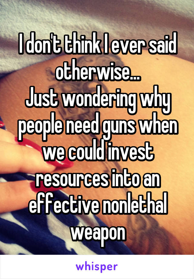 I don't think I ever said otherwise...
Just wondering why people need guns when we could invest resources into an effective nonlethal weapon