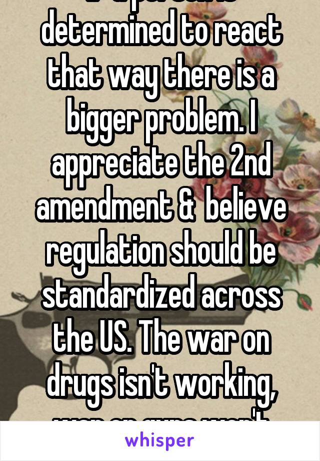 If a person is determined to react that way there is a bigger problem. I appreciate the 2nd amendment &  believe regulation should be standardized across the US. The war on drugs isn't working, war on guns won't either.