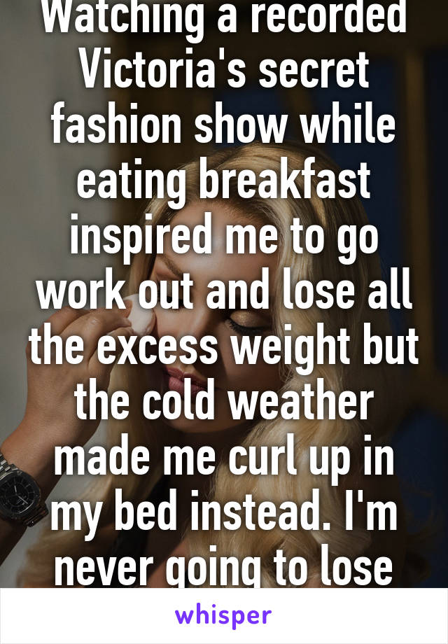 Watching a recorded Victoria's secret fashion show while eating breakfast inspired me to go work out and lose all the excess weight but the cold weather made me curl up in my bed instead. I'm never going to lose weight.