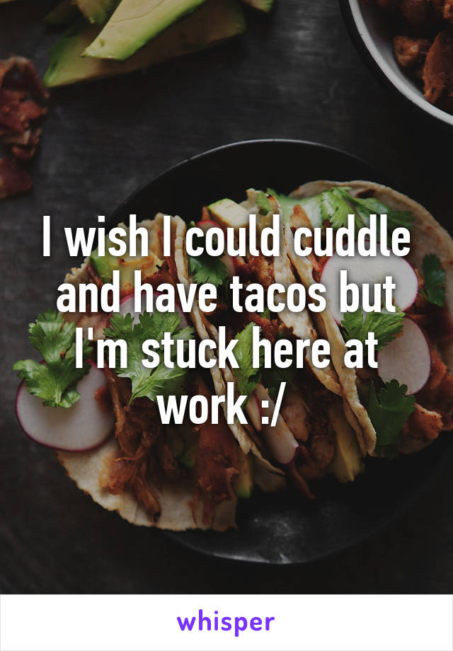 I wish I could cuddle and have tacos but I'm stuck here at work :/ 