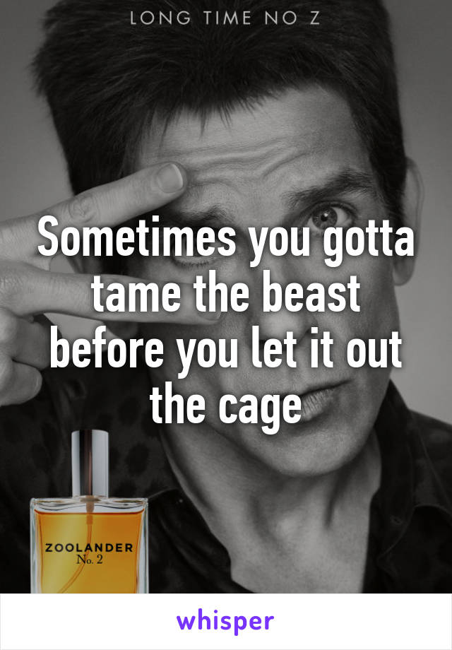 Sometimes you gotta tame the beast before you let it out the cage