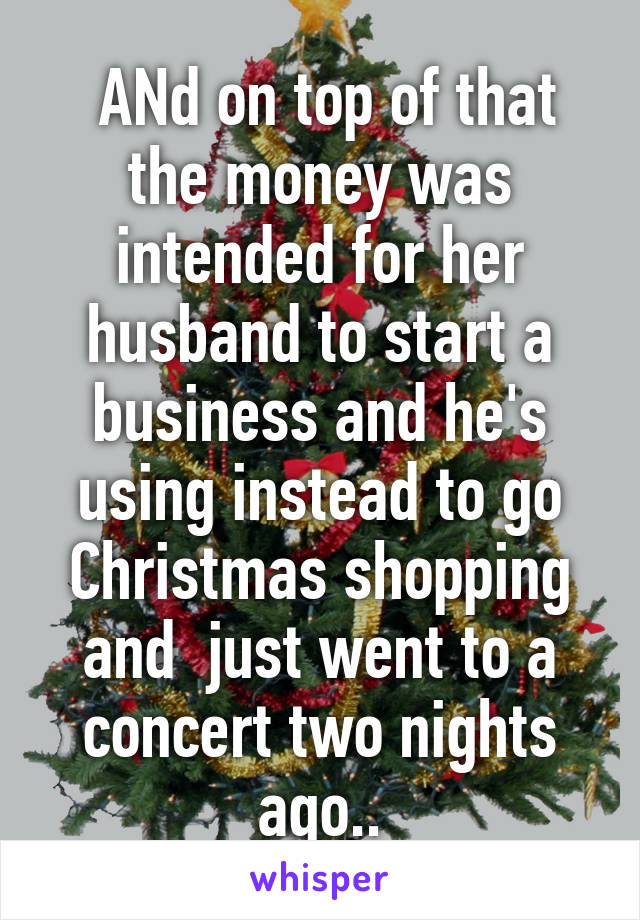  ANd on top of that the money was intended for her husband to start a business and he's using instead to go Christmas shopping and  just went to a concert two nights ago..