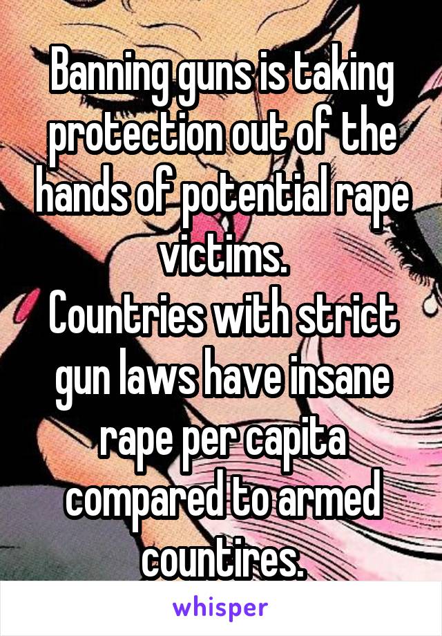 Banning guns is taking protection out of the hands of potential rape victims.
Countries with strict gun laws have insane rape per capita compared to armed countires.