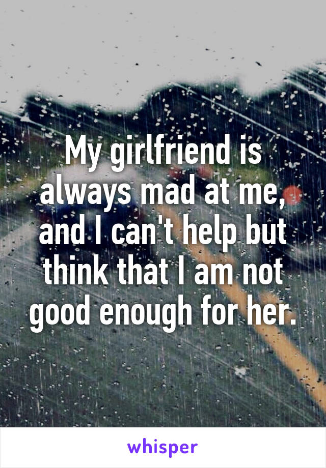 My girlfriend is always mad at me, and I can't help but think that I am not good enough for her.