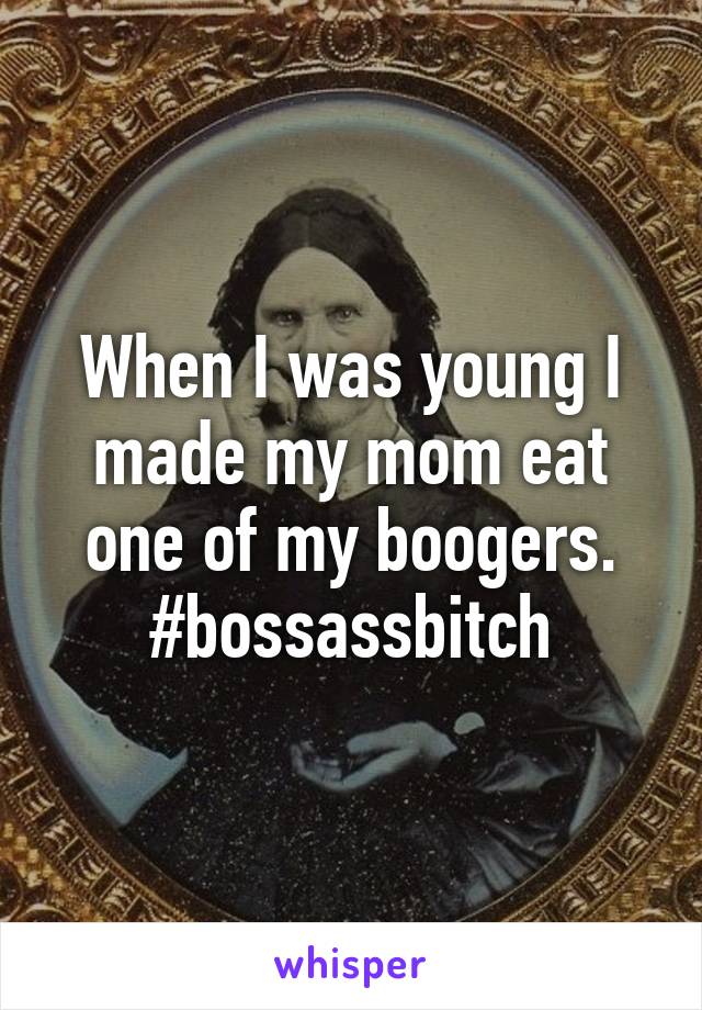 When I was young I made my mom eat one of my boogers. #bossassbitch