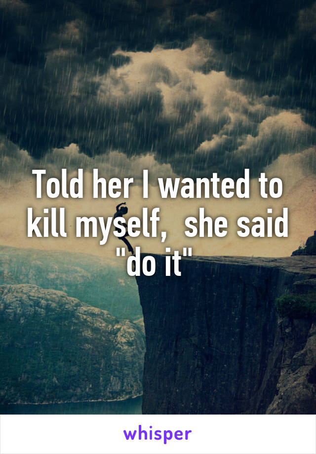 Told her I wanted to kill myself,  she said "do it" 