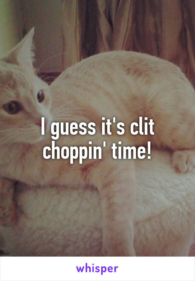 I guess it's clit choppin' time!