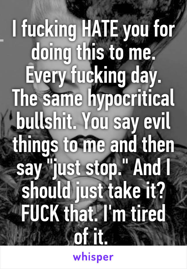 I fucking HATE you for doing this to me. Every fucking day. The same hypocritical bullshit. You say evil things to me and then say "just stop." And I should just take it? FUCK that. I'm tired of it. 