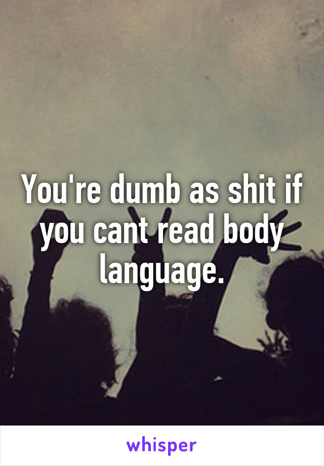 You're dumb as shit if you cant read body language.