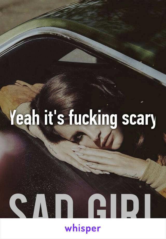 Yeah it's fucking scary