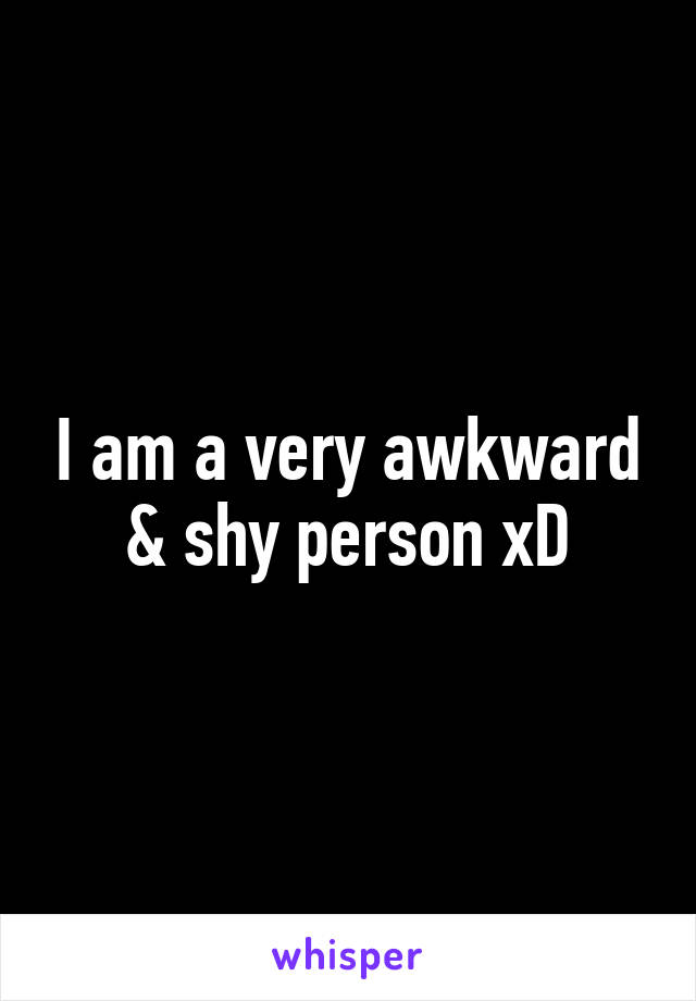 I am a very awkward & shy person xD