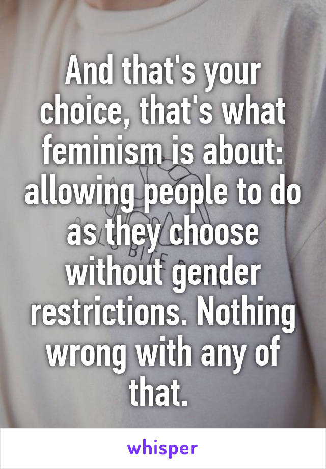 And that's your choice, that's what feminism is about: allowing people to do as they choose without gender restrictions. Nothing wrong with any of that. 