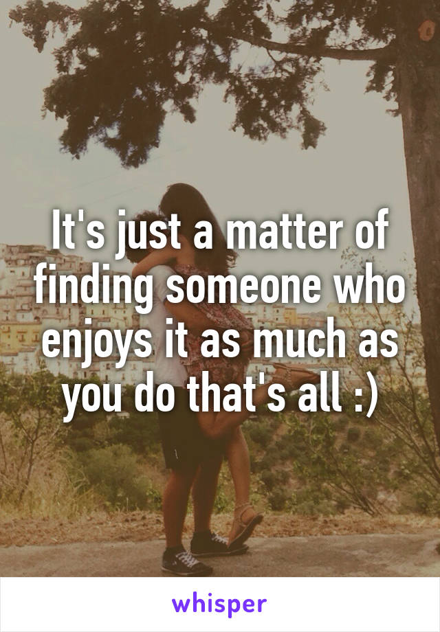 It's just a matter of finding someone who enjoys it as much as you do that's all :)