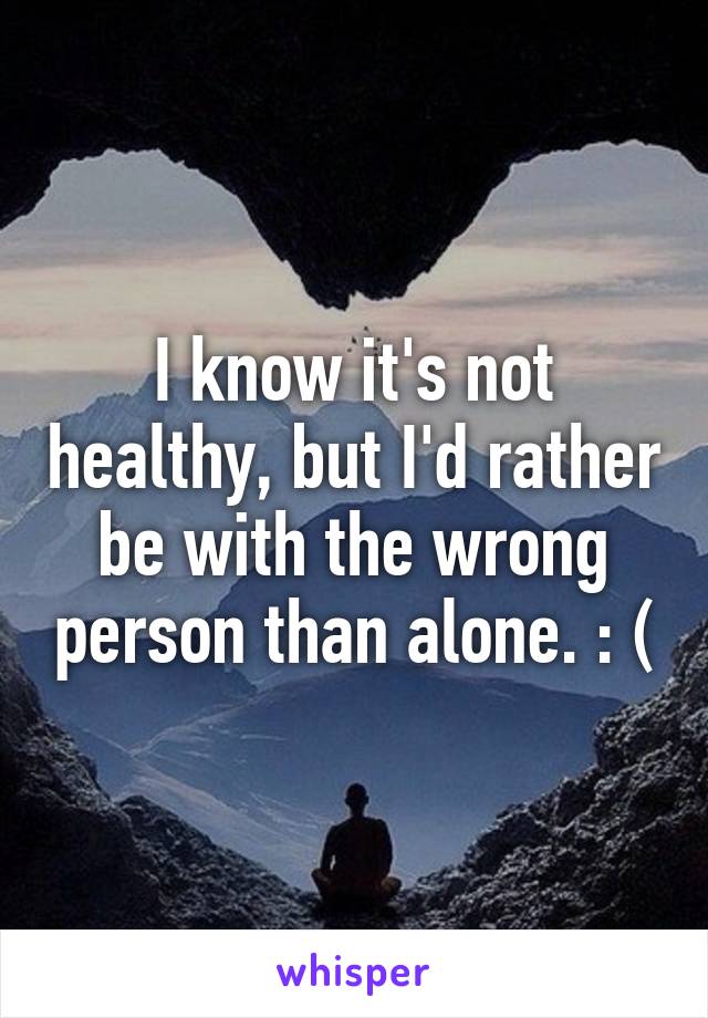 I know it's not healthy, but I'd rather be with the wrong person than alone. : (