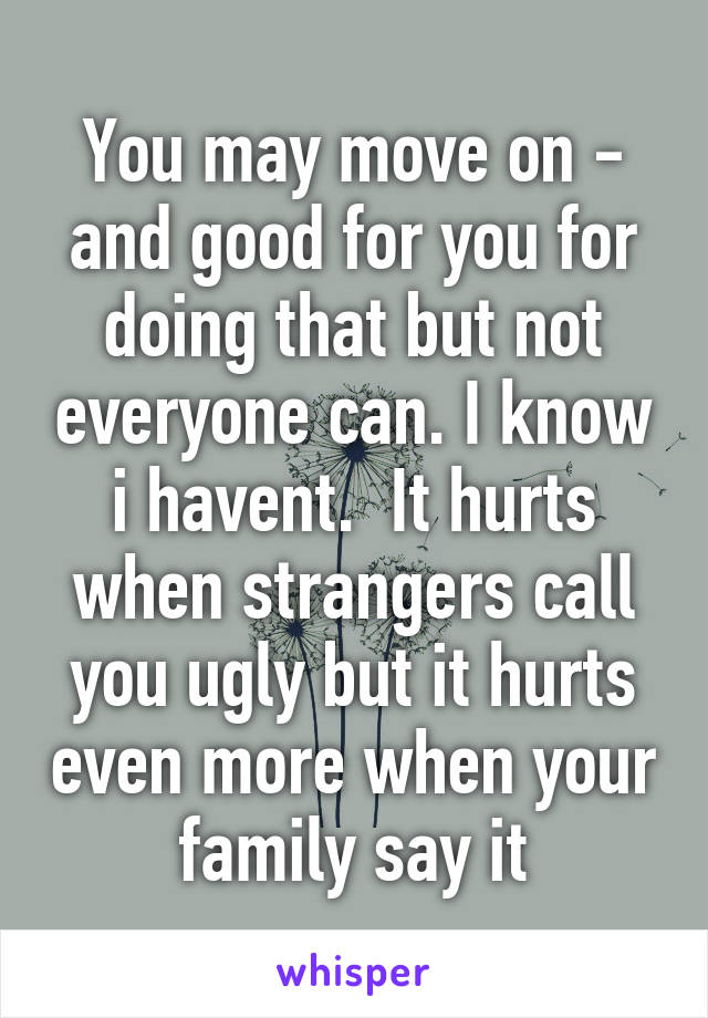 You may move on - and good for you for doing that but not everyone can. I know i havent.  It hurts when strangers call you ugly but it hurts even more when your family say it