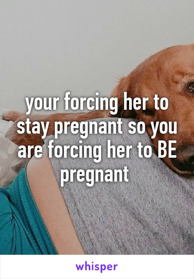 your forcing her to stay pregnant so you are forcing her to BE pregnant 