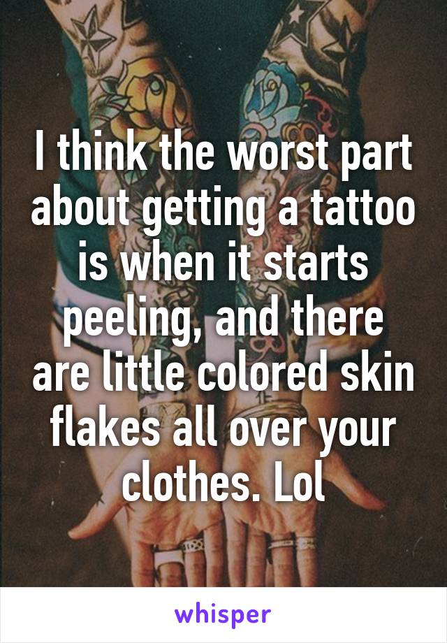 I think the worst part about getting a tattoo is when it starts peeling, and there are little colored skin flakes all over your clothes. Lol