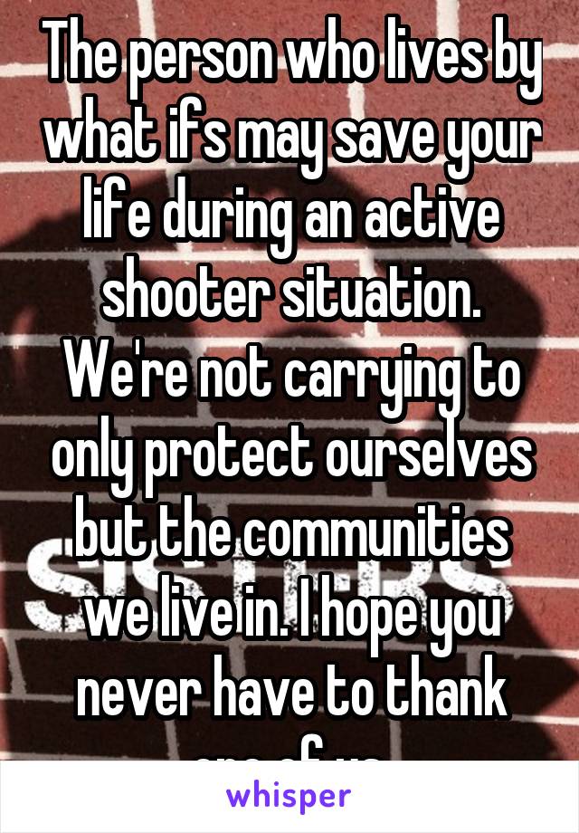 The person who lives by what ifs may save your life during an active shooter situation. We're not carrying to only protect ourselves but the communities we live in. I hope you never have to thank one of us.