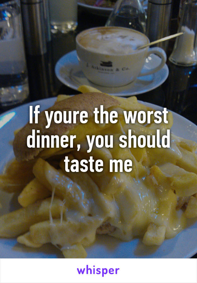 If youre the worst dinner, you should taste me