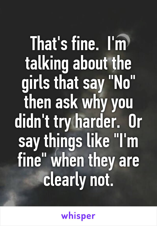 That's fine.  I'm talking about the girls that say "No" then ask why you didn't try harder.  Or say things like "I'm fine" when they are clearly not.