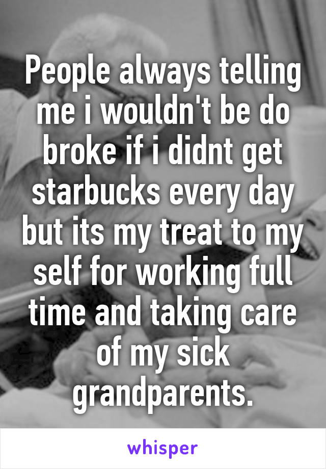 People always telling me i wouldn't be do broke if i didnt get starbucks every day but its my treat to my self for working full time and taking care of my sick grandparents.