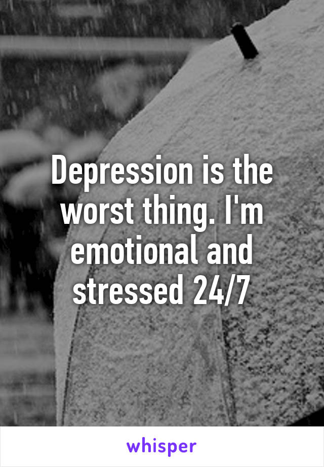 Depression is the worst thing. I'm emotional and stressed 24/7