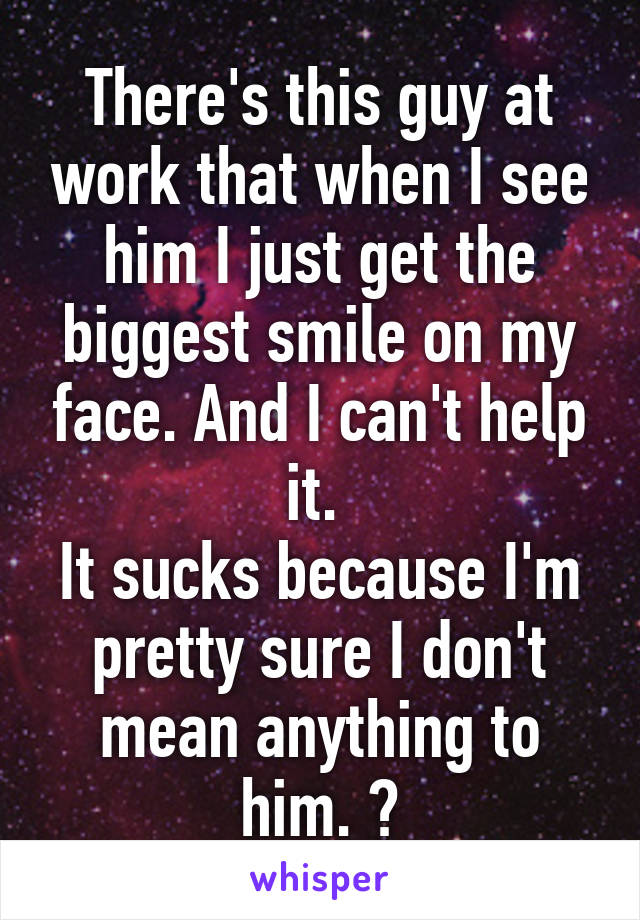 There's this guy at work that when I see him I just get the biggest smile on my face. And I can't help it. 
It sucks because I'm pretty sure I don't mean anything to him. 😔