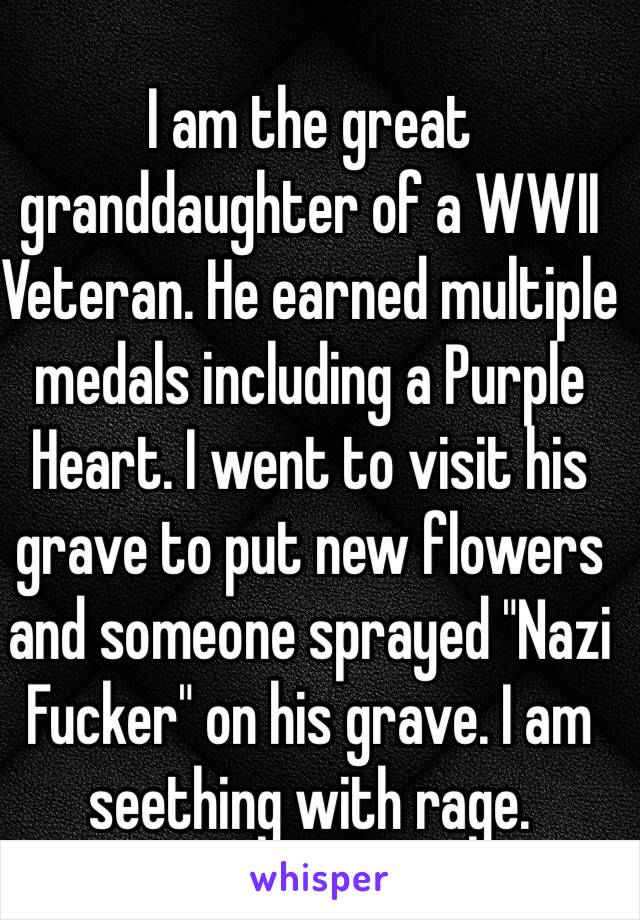 I am the great granddaughter of a WWII Veteran. He earned multiple medals including a Purple Heart. I went to visit his grave to put new flowers and someone sprayed "Nazi Fucker" on his grave. I am seething with rage.