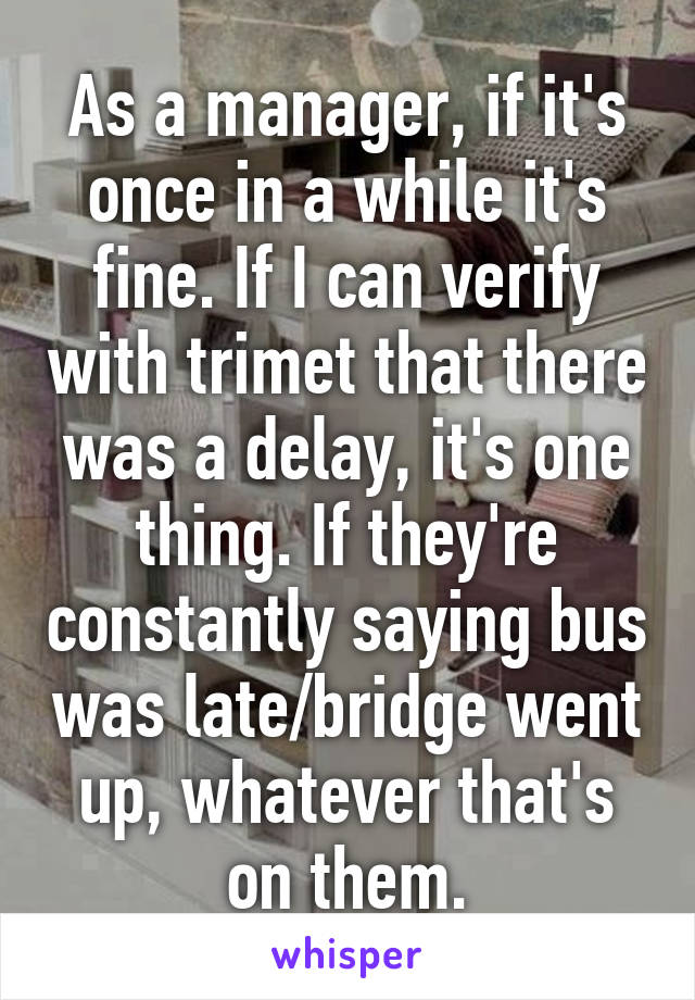 As a manager, if it's once in a while it's fine. If I can verify with trimet that there was a delay, it's one thing. If they're constantly saying bus was late/bridge went up, whatever that's on them.