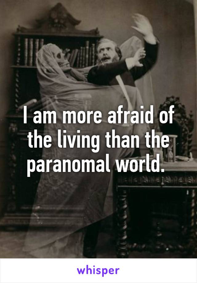 I am more afraid of the living than the paranomal world. 