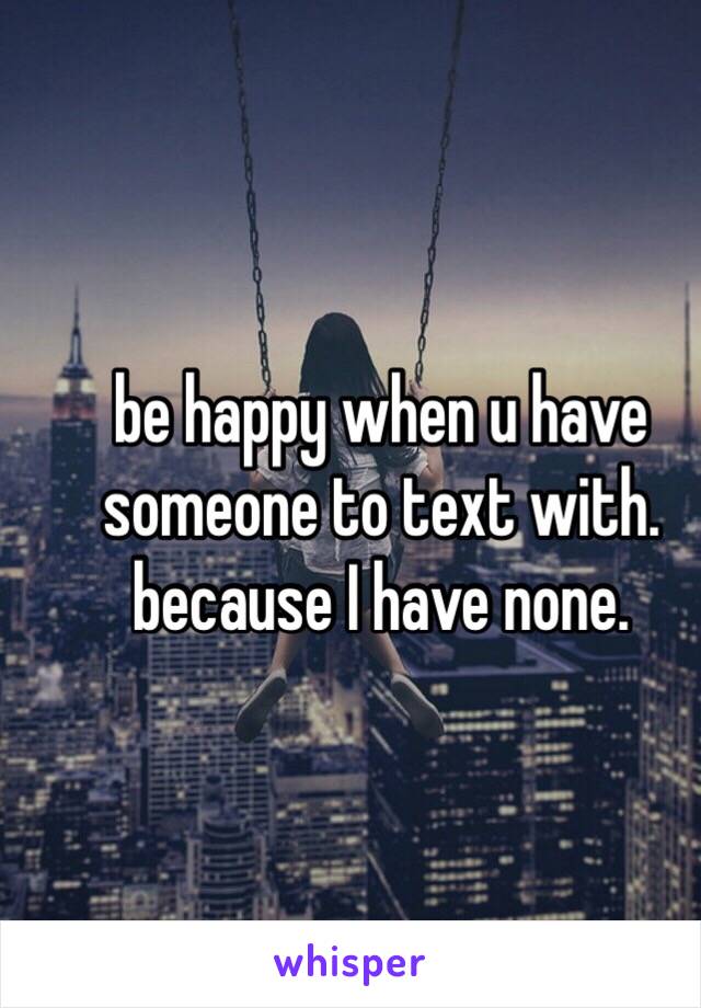 be happy when u have someone to text with. because I have none.