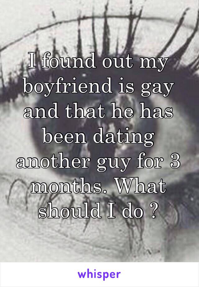 I found out my boyfriend is gay and that he has been dating another guy for 3 months. What should I do ? 