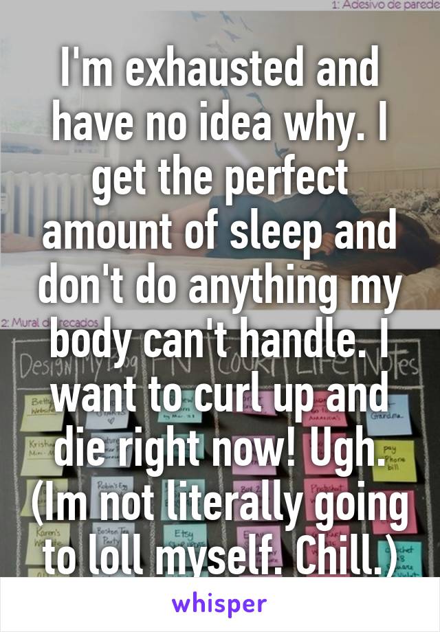 I'm exhausted and have no idea why. I get the perfect amount of sleep and don't do anything my body can't handle. I want to curl up and die right now! Ugh. (Im not literally going to loll myself. Chill.)